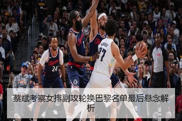 蔡斌考察女排副攻轮换巴黎名单最后悬念解析